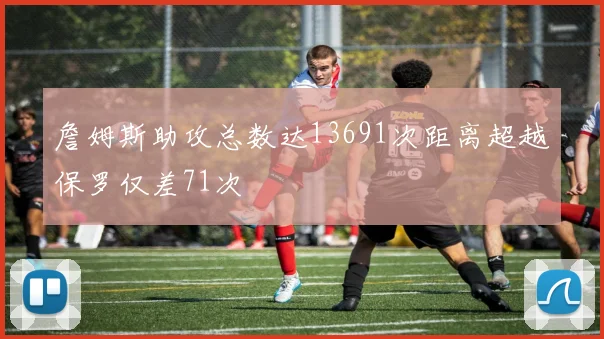 詹姆斯助攻总数达13691次距离超越保罗仅差71次