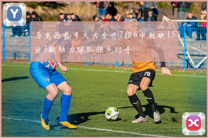 马克西首节火力全开7投6中狂砍15分3断助力球队领先对手