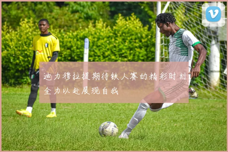 迪力穆拉提期待铁人赛的精彩时刻全力以赴展现自我