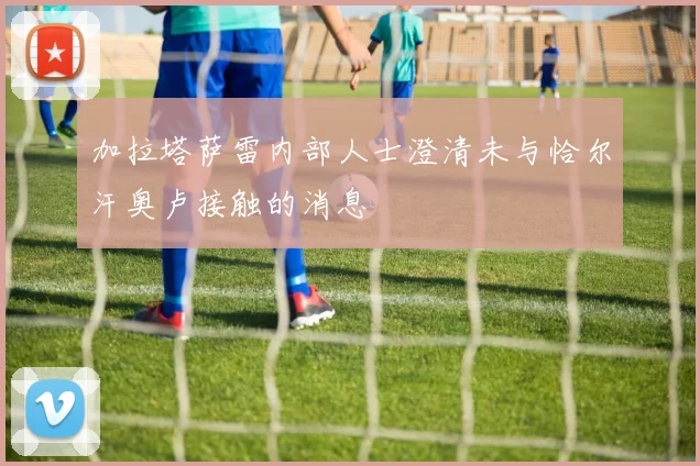 加拉塔萨雷内部人士澄清未与恰尔汗奥卢接触的消息