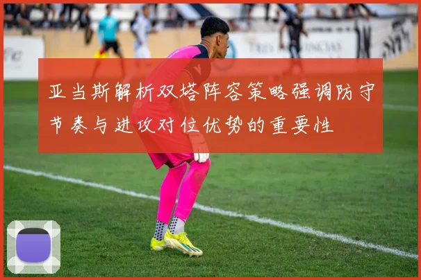 亚当斯解析双塔阵容策略强调防守节奏与进攻对位优势的重要性