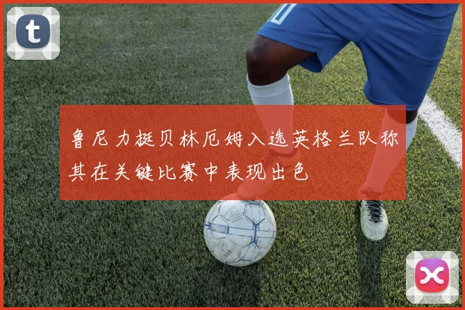 鲁尼力挺贝林厄姆入选英格兰队称其在关键比赛中表现出色