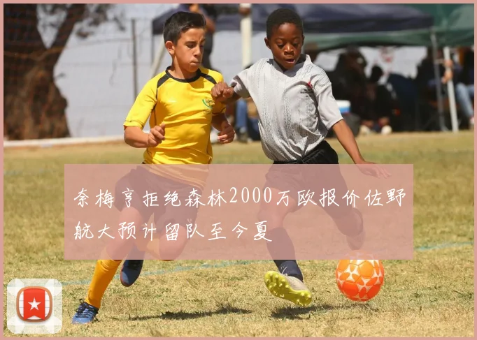 奈梅亨拒绝森林2000万欧报价佐野航大预计留队至今夏