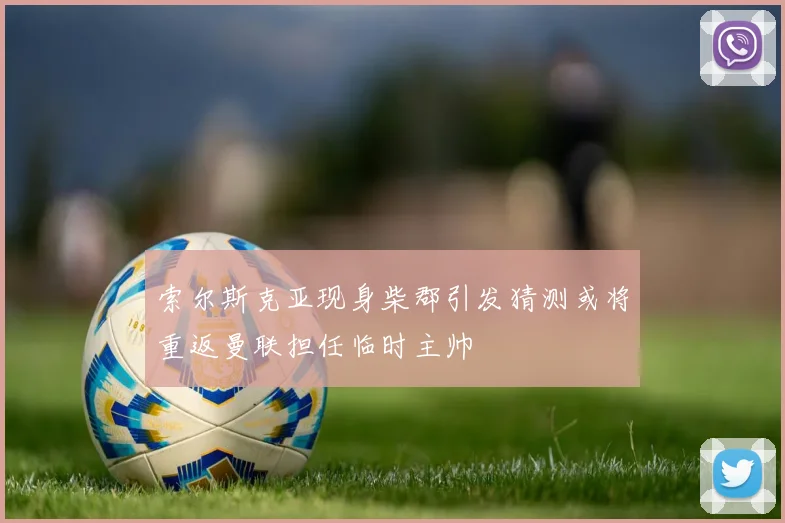 索尔斯克亚现身柴郡引发猜测或将重返曼联担任临时主帅