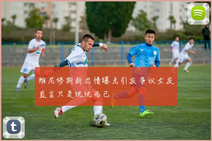 维尼修斯新恋情曝光引发争议女友直言只是玩玩而已