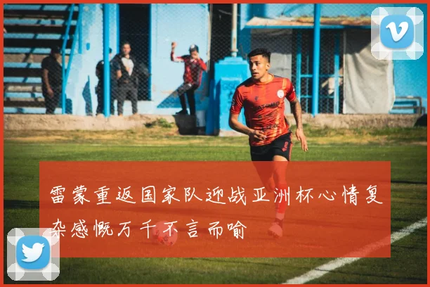 雷蒙重返国家队迎战亚洲杯心情复杂感慨万千不言而喻