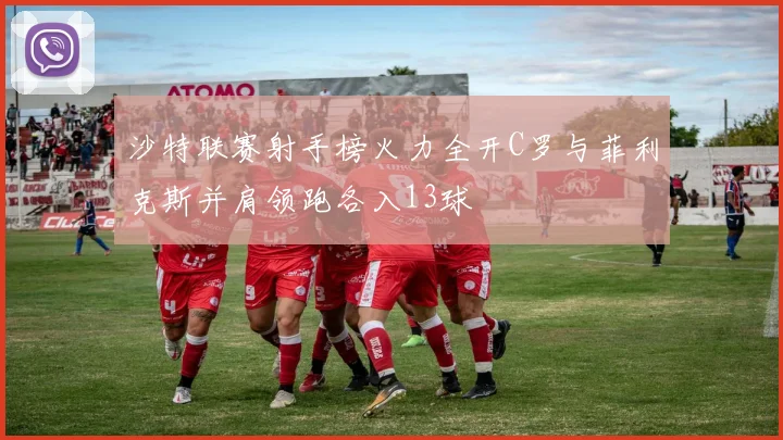 沙特联赛射手榜火力全开C罗与菲利克斯并肩领跑各入13球