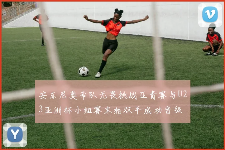 安东尼奥率队无畏挑战亚青赛与U23亚洲杯小组赛末轮双平成功晋级