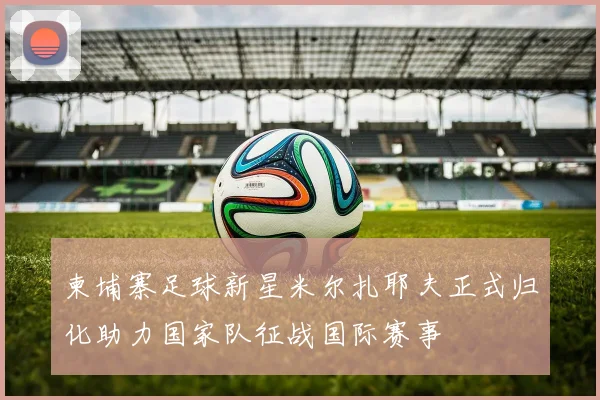 柬埔寨足球新星米尔扎耶夫正式归化助力国家队征战国际赛事