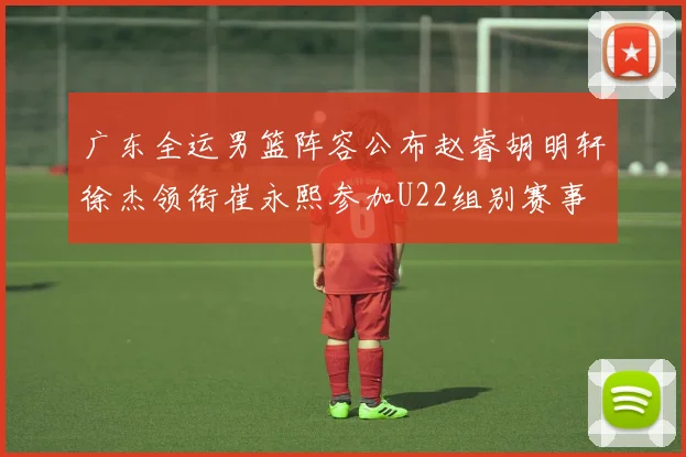 广东全运男篮阵容公布赵睿胡明轩徐杰领衔崔永熙参加U22组别赛事