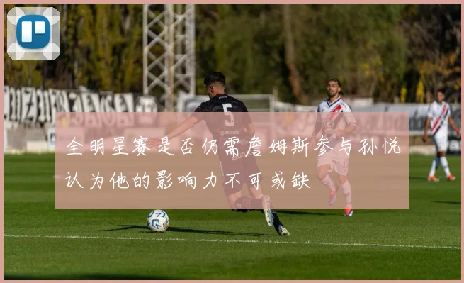 全明星赛是否仍需詹姆斯参与孙悦认为他的影响力不可或缺