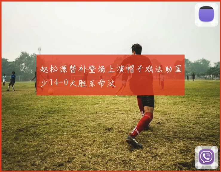 赵松源替补登场上演帽子戏法助国少14-0大胜东帝汶