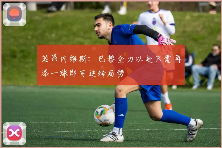 若昂内维斯：巴黎全力以赴只需再添一球即可逆转局势