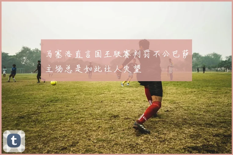 马塞洛直言国王联赛判罚不公巴萨主场总是如此让人失望