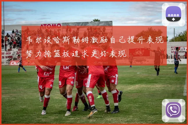 韦尔谈哈斯勒姆激励自己提升表现努力抢篮板追求更好表现