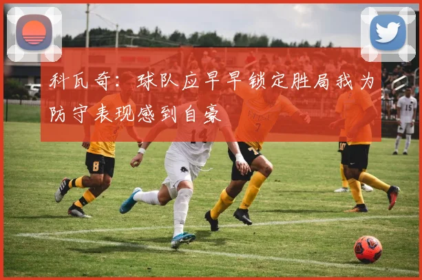 科瓦奇：球队应早早锁定胜局我为防守表现感到自豪