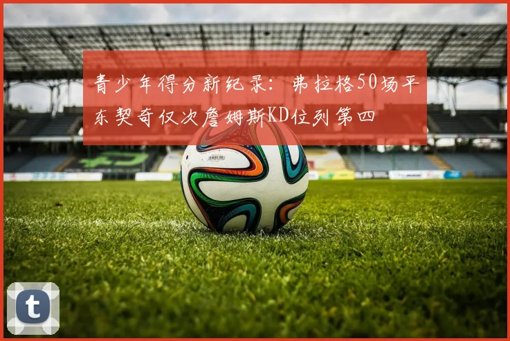 青少年得分新纪录：弗拉格50场平东契奇仅次詹姆斯KD位列第四