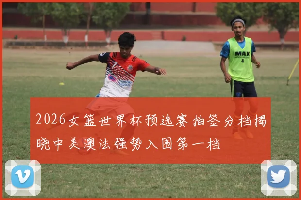 2026女篮世界杯预选赛抽签分档揭晓中美澳法强势入围第一档
