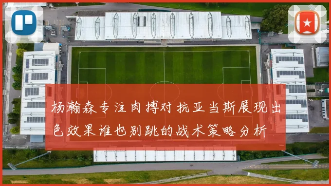 杨瀚森专注肉搏对抗亚当斯展现出色效果谁也别跳的战术策略分析