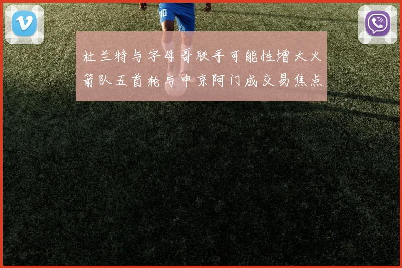 杜兰特与字母哥联手可能性增大火箭队五首轮与申京阿门成交易焦点