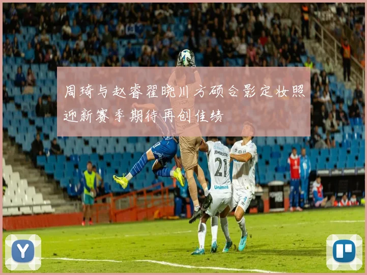 周琦与赵睿翟晓川方硕合影定妆照迎新赛季期待再创佳绩