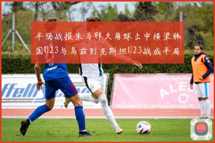 半场战报朱马耶夫角球击中横梁韩国U23与乌兹别克斯坦U23战成平局