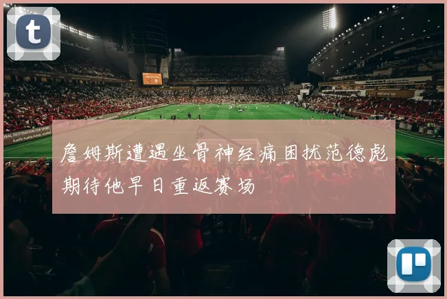 詹姆斯遭遇坐骨神经痛困扰范德彪期待他早日重返赛场