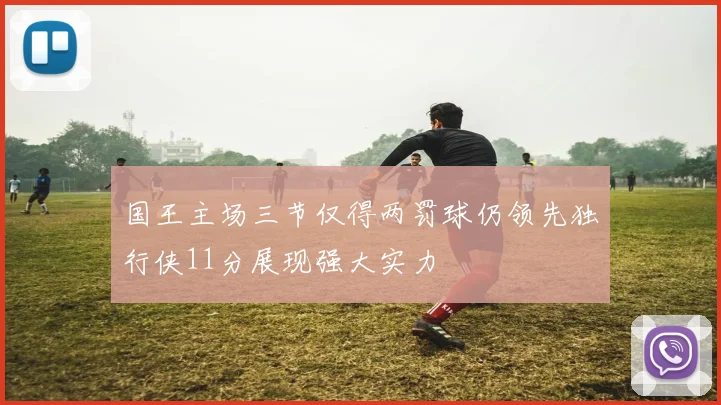 国王主场三节仅得两罚球仍领先独行侠11分展现强大实力