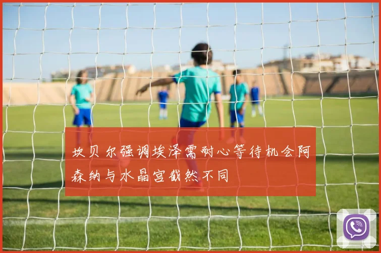 坎贝尔强调埃泽需耐心等待机会阿森纳与水晶宫截然不同