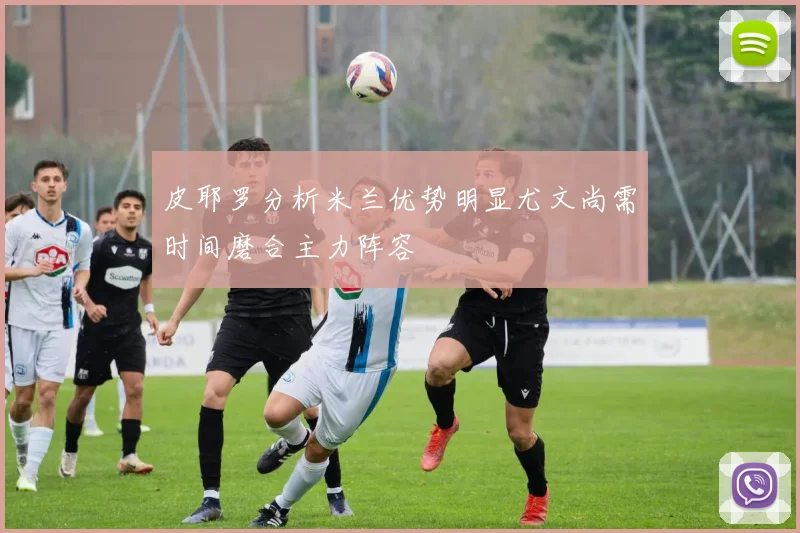 皮耶罗分析米兰优势明显尤文尚需时间磨合主力阵容