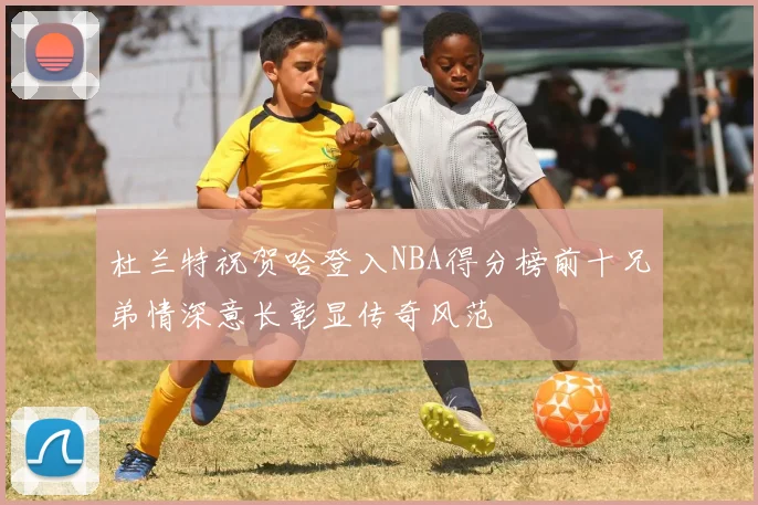 杜兰特祝贺哈登入NBA得分榜前十兄弟情深意长彰显传奇风范