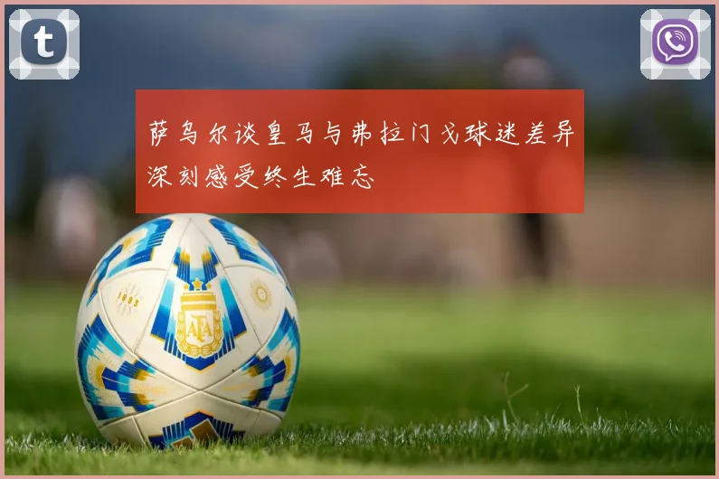 萨乌尔谈皇马与弗拉门戈球迷差异深刻感受终生难忘