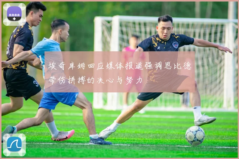 埃奇库姆回应媒体报道强调恩比德带伤拼搏的决心与努力