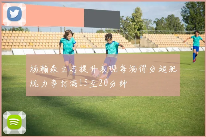 杨瀚森立志提升表现每场得分超犯规力争打满15至20分钟
