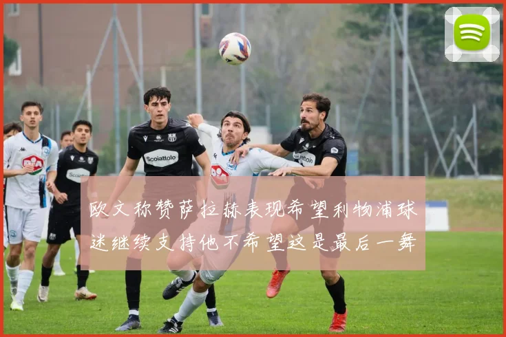 欧文称赞萨拉赫表现希望利物浦球迷继续支持他不希望这是最后一舞