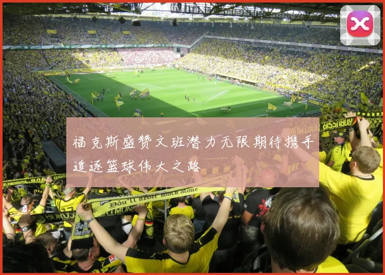 福克斯盛赞文班潜力无限期待携手追逐篮球伟大之路