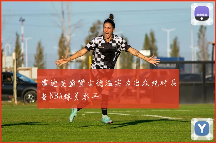 雷迪克盛赞古德温实力出众绝对具备NBA球员水平