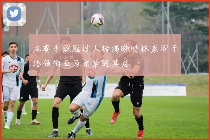 本赛季欧冠过人榜揭晓特林康海于格领衔亚马尔紧随其后