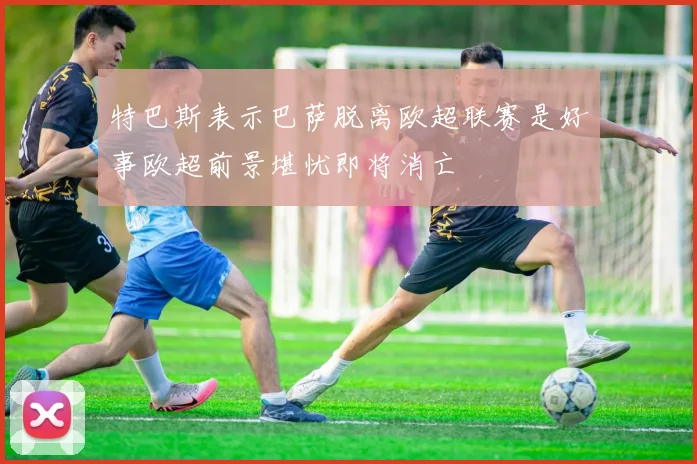 特巴斯表示巴萨脱离欧超联赛是好事欧超前景堪忧即将消亡