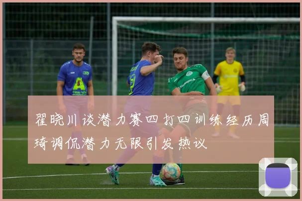 翟晓川谈潜力赛四打四训练经历周琦调侃潜力无限引发热议