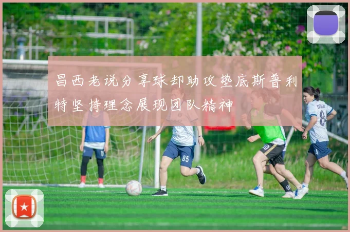 昌西老说分享球却助攻垫底斯普利特坚持理念展现团队精神