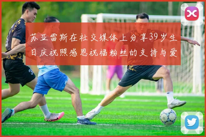 苏亚雷斯在社交媒体上分享39岁生日庆祝照感恩祝福粉丝的支持与爱护