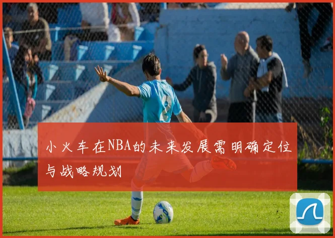 小火车在NBA的未来发展需明确定位与战略规划