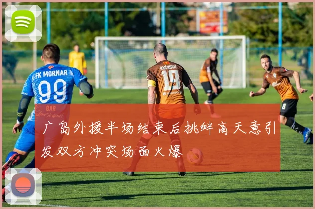广岛外援半场结束后挑衅高天意引发双方冲突场面火爆