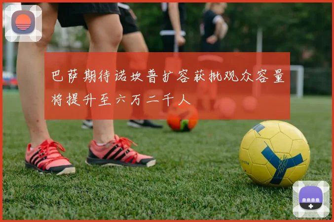 巴萨期待诺坎普扩容获批观众容量将提升至六万二千人