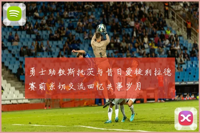 勇士助教斯托茨与昔日爱徒利拉德赛前亲切交流回忆共事岁月